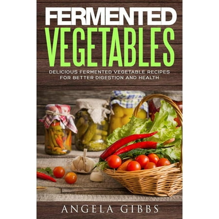 Fermented Vegetables: Delicious Fermented Vegetable Recipes for Better Digestion and Health -