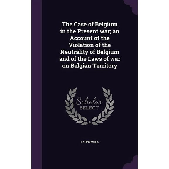 The Case of Belgium in the Present war; an Account of the Violation of the Neutrality of Belgium and of the Laws of war on Belgian Territory (Hardcover)