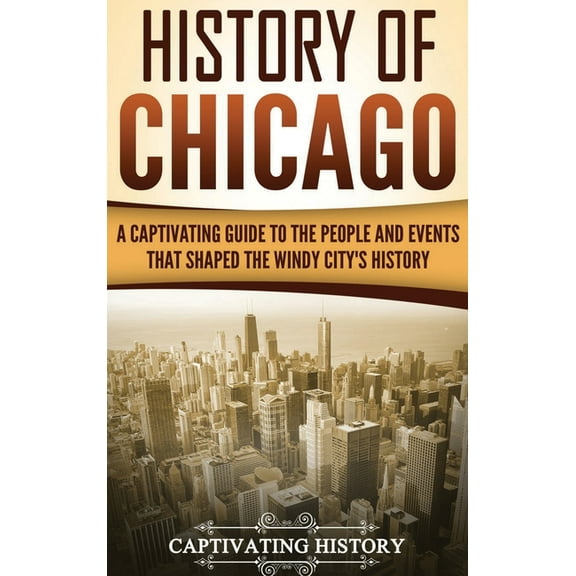 History of Chicago: A Captivating Guide to the People and Events that Shaped the Windy City's History, (Hardcover)