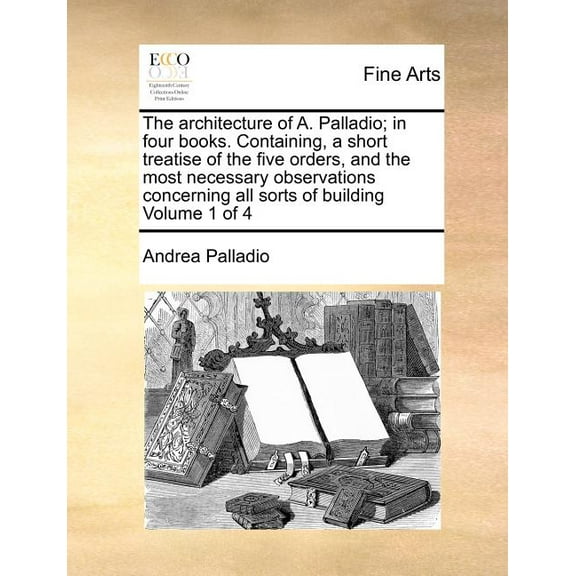The Architecture of A. Palladio; In Four Books. Containing, a Short Treatise of the Five Orders, and the Most Necessary Observations Concerning All Sorts of Building Volume 1 of 4 (Paperback)