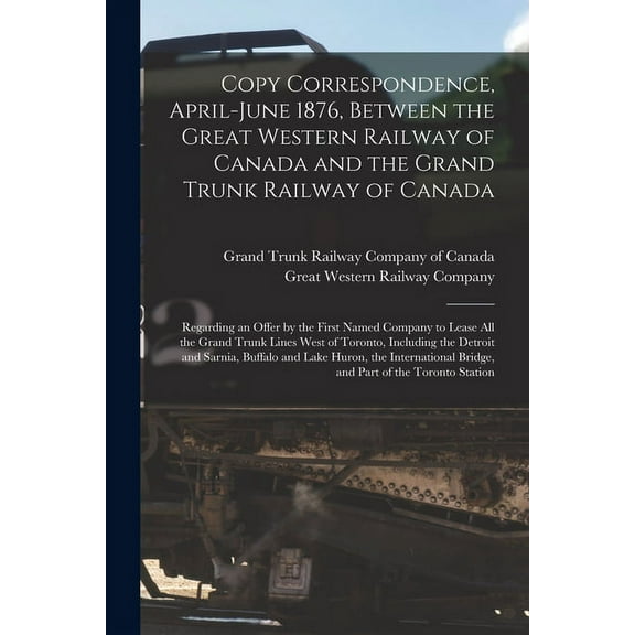 Copy Correspondence, April-June 1876, Between the Great Western Railway of Canada and the Grand Trunk Railway of Canada [microform]: Regarding an Offer by the First Named Company to Lease All the Gran