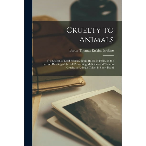 Cruelty to Animals : the Speech of Lord Erskine, in the House of Peers, on the Second Reading of the Bill Preventing Malicious and Wanton Cruelty to Animals Taken in Short Hand ( Cruelty to Animals : the Speech of Lord Erskine, in the House of Peers, on the Second Reading of the Bill Preventing Malicious and Wanton Cruelty to Animals Taken in Short Hand (