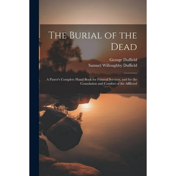 The Burial of the Dead: A Pastor's Complete Hand-Book for Funeral Services, and for the Consolation and Comfort of the A, (Paperback)