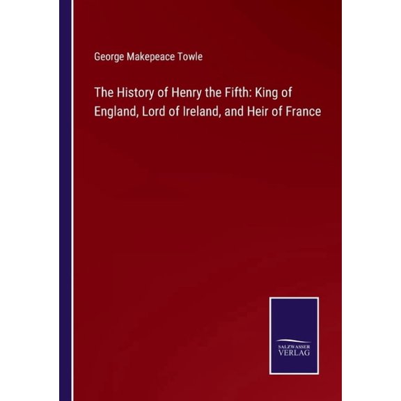 The History of Henry the Fifth: King of England, Lord of Ireland, and Heir of France