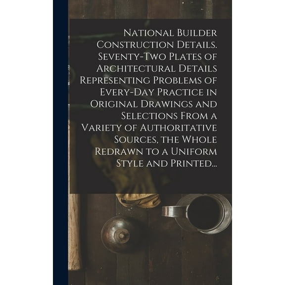 National Builder Construction Details. Seventy-two Plates of Architectural Details Representing Problems of Every-day Practice in Original Drawings and Selections From a Variety of Authoritative Sourc