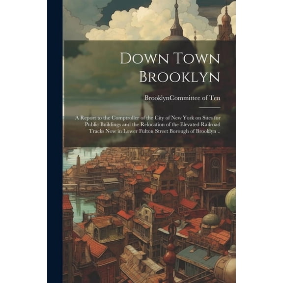 Down Town Brooklyn; a Report to the Comptroller of the City of New York on Sites for Public Buildings and the Relocation of the Elevated Railroad Tracks Now in Lower Fulton Street Borough of Brooklyn