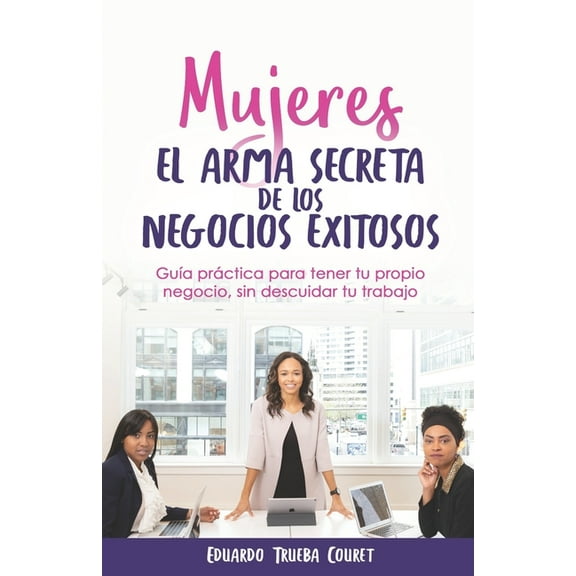 Mujeres El Arma Secreta de Los Negocios Exitosos: Guía Práctica Para Tener Tu Propio Negocio, Sin Descuidar Tu Trabajo (Paperback)