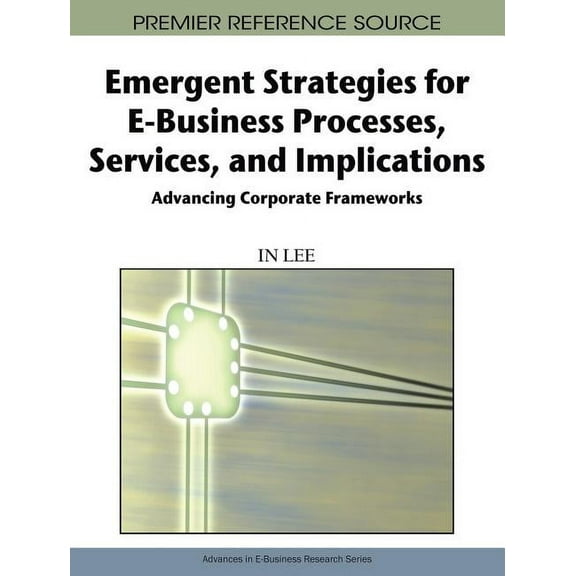 Premier Reference Source: Emergent Strategies for E-Business Processes, Services, and Implications: Advancing Corporate Frameworks (Hardcover)
