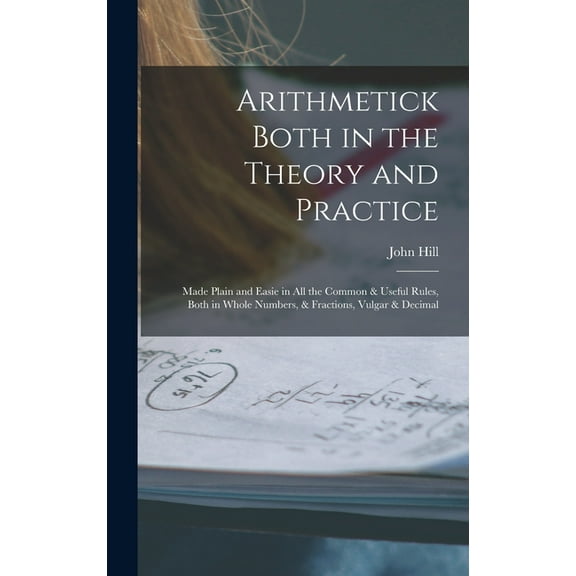 Arithmetick Both in the Theory and Practice: Made Plain and Easie in All the Common & Useful Rules, Both in Whole Numbers, & Fractions, Vulgar & Decimal (Hardcover)