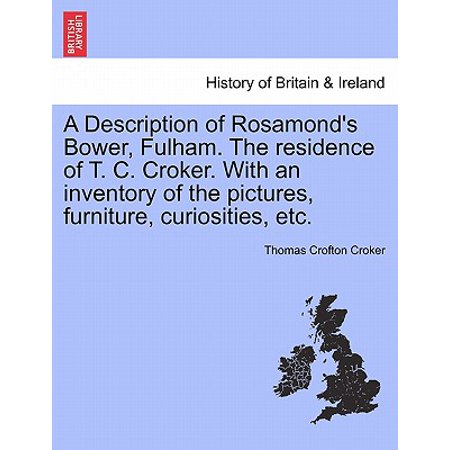 Furniture Inventory A Description of Rosamond's Bower, Fulham. the Residence of T. C. Croker. with an Inventory of the Pictures, Furniture, Curiosities, Etc. ()