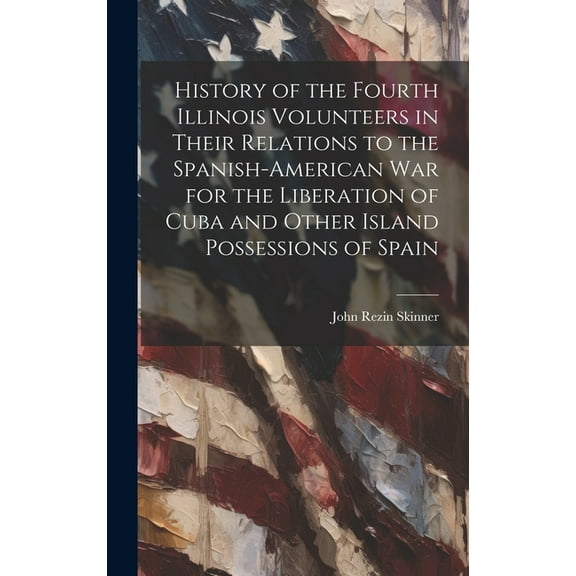 History of the Fourth Illinois Volunteers in Their Relations to the Spanish-American War for the Liberation of Cuba and Other Island Possessions of Spain (Hardcover)