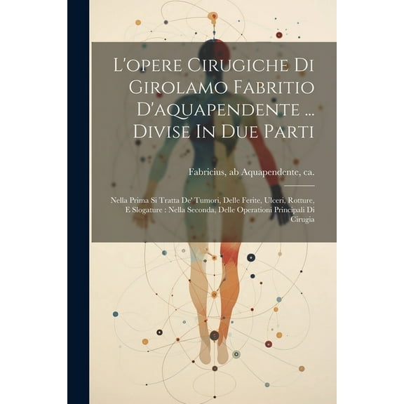 L'opere Cirugiche Di Girolamo Fabritio D'aquapendente ... Divise In Due Parti: Nella Prima Si Tratta De' Tumori, Delle Ferite, Ulceri, Rotture, E Slogature: Nella Seconda, Delle Operationi Principali