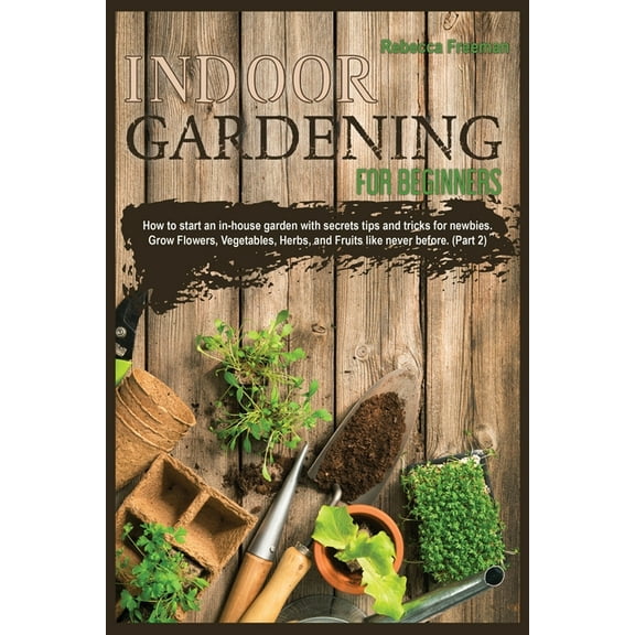Indoor Gardening for Beginners : How to start an in-house garden with secrets tips and tricks for newbies. Grow Flowers, Vegetables, Herbs, and Fruits like never before. (Part 2) (Paperback)