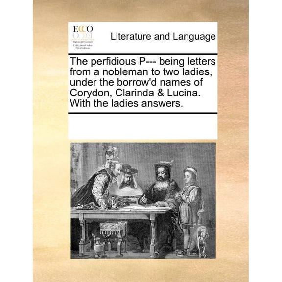The Perfidious P--- Being Letters from a Nobleman to Two Ladies, Under the Borrow'd Names of Corydon, Clarinda & Lucina. with the Ladies Answers. (Paperback)