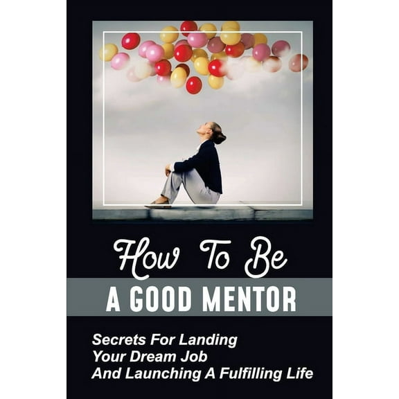 How To Be A Good Mentor : Secrets For Landing Your Dream Job And Launching A Fulfilling Life: Mentoring Numerous Job Candidates (Paperback)