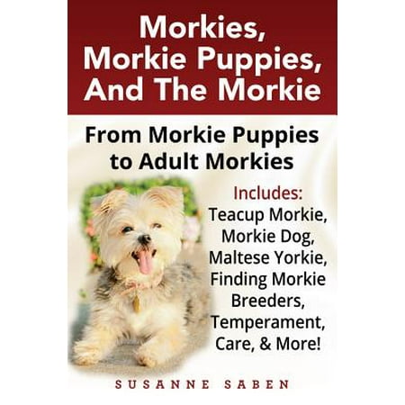 Morkies, Morkie Puppies, and the Morkie : From Morkie Puppies to Adult Morkies Includes: Teacup Morkie, Morkie Dog, Maltese Yorkie, Finding Morkie Breeders, Temperament, Care, and