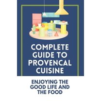 Complete Guide To Provencal Cuisine: Enjoying The Good Life And The Food: Povence France Cuisine