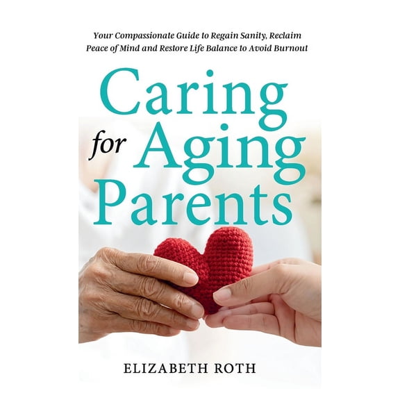 Caring For Aging Parents: Your Compassionate Guide to Regain Sanity, Reclaim Peace of Mind and Restore Life Balance to A, (Hardcover)