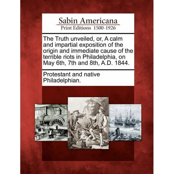 The Truth Unveiled, Or, a Calm and Impartial Exposition of the Origin and Immediate Cause of the Terrible Riots in Philadelphia, on May 6th, 7th and 8th, A.D. 1844. (Paperback)