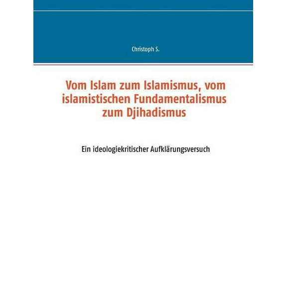 Vom Islam zum Islamismus, vom islamistischen Fundamentalismus zum Djihadismus: Ein ideologiekritischer Aufklärungsversuc, (Paperback)