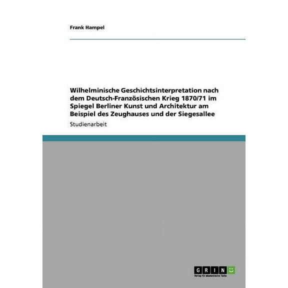 Wilhelminische Geschichtsinterpretation nach dem Deutsch-Französischen Krieg 1870/71 im Spiegel Berliner Kunst und Architektur am Beispiel des Zeughauses und der Siegesallee (Paperback)