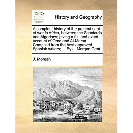 A Compleat History of the Present Seat of War in Africa, Between the Spaniards and Algerines; Giving a Full and Exact Account of Oran and Al-Marsa. Compiled from the Best Approved Spanish Writers; ... by J. Morgan