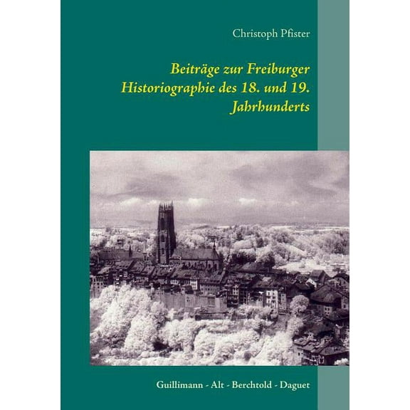 BeitrÃ¤ge zur Freiburger Historiographie des 18. und 19. Jahrhunderts: Guillimann - Alt - Berchtold - Daguet, (Paperback)