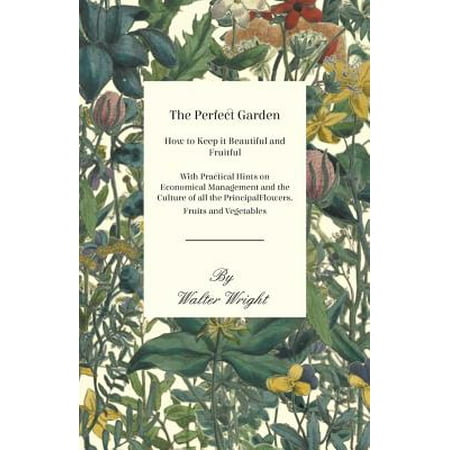 The Perfect Garden - How to Keep it Beautiful and Fruitful - With Practical Hints on Economical Management and the Culture of all the Principal Flowers, Fruits and Vegetables -