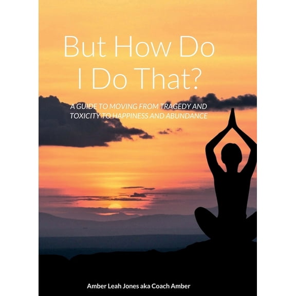 But how do I do that?: A Guide to Moving from Tragedy and Toxicity to Happiness and Abundance, (Hardcover)