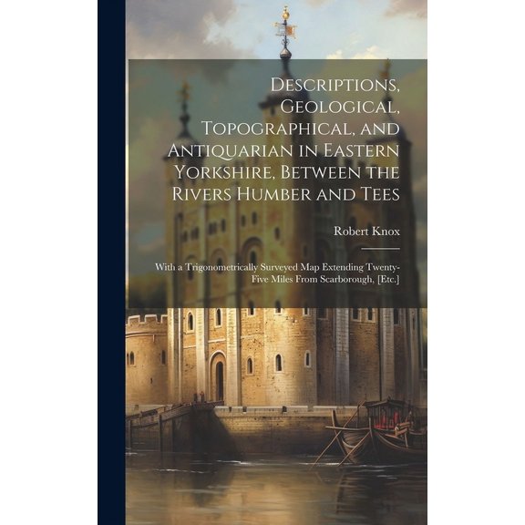 Descriptions, Geological, Topographical, and Antiquarian in Eastern Yorkshire, Between the Rivers Humber and Tees : With a Trigonometrically Surveyed Map Extending Twenty-Five Miles From Scarborough, [Etc.] (Hardcover)