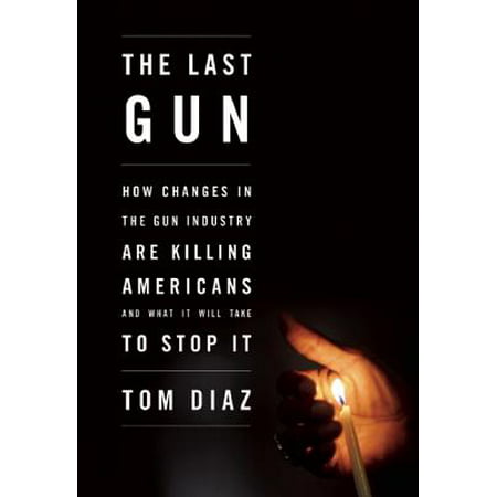 The Last Gun : How Changes in the Gun Industry Are Killing Americans and What It Will Take to Stop
