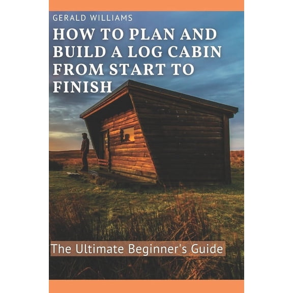 How to Plan and Build A Log Cabin from Start to Finish: The Ultimate Beginner's Guide, (Paperback)
