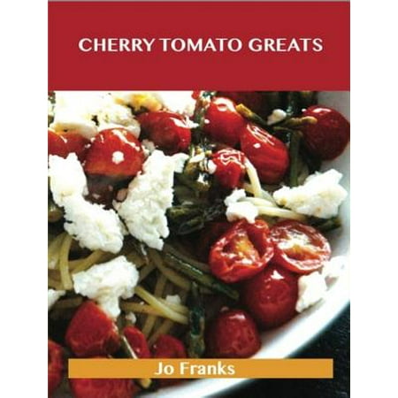Cherry Tomato Greats: Delicious Cherry Tomato Recipes, The Top 96 Cherry Tomato Recipes -