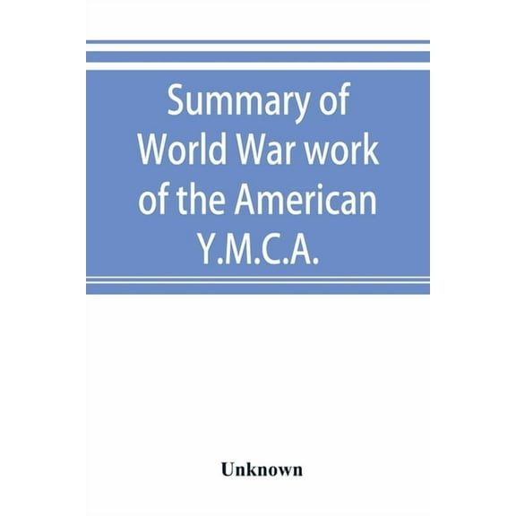Summary of World War work of the American Y.M.C.A.; with the soldiers and sailors of America at home, on the sea, and ov, (Paperback)