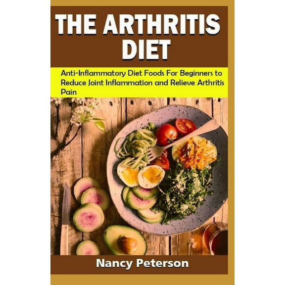 The Arthritis Diet: Anti-Inflammatory Diet Foods for Beginners to Reduce Joint Inflammation and Relieve Arthritis Pain