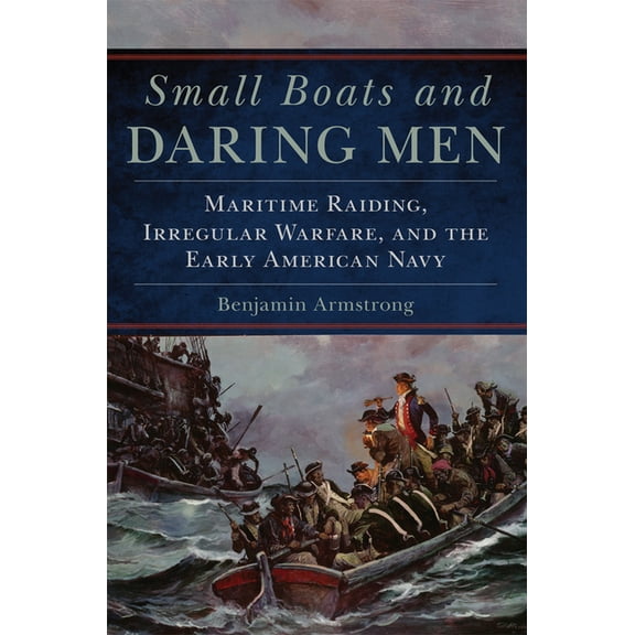 Campaigns and Commanders Small Boats and Daring Men: Maritime Raiding, Irregular Warfare, and the Early American Navy Volume 66, Book 66, (Hardcover)