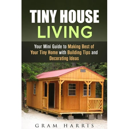 Tiny House Living: Your Mini Guide to Making Best of Your Tiny Home with Building Tips and Decorating Ideas - (Best Open House Ideas)