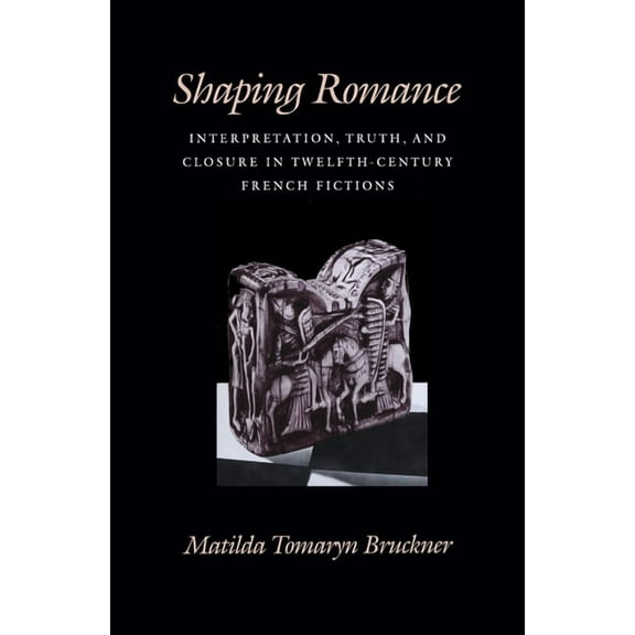 Middle Ages Shaping Romance: Interpretation, Truth, and Closure in Twelfth-Century French Fictions, (Hardcover)