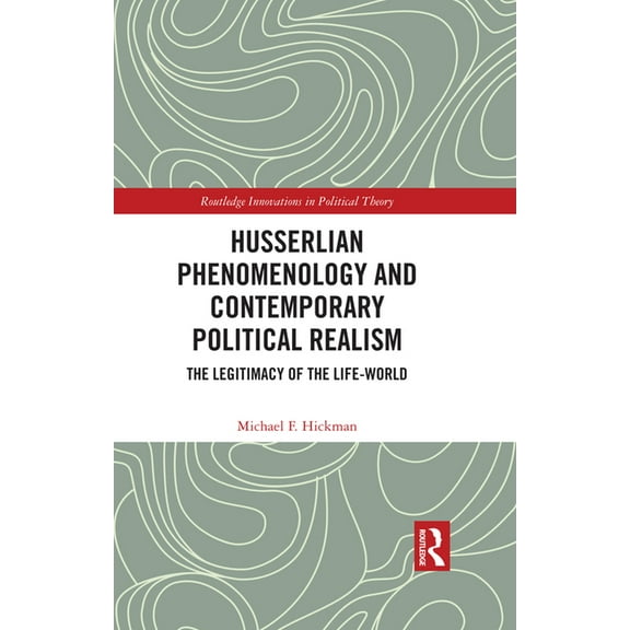 Routledge Innovations in Political Theor Husserlian Phenomenology and Contemporary Political Realism: The Legitimacy of the Life-World, (Hardcover)