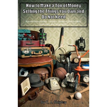 How To Make A Ton Of Money Selling The Things You Own And Do Not Need; A guide through eBay, Craigslist, Facebook, flea markets, yard sales, and swap meets -
