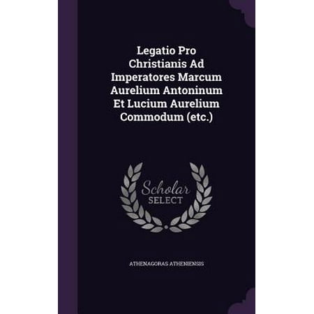 Legatio Pro Christianis Ad Imperatores Marcum Aurelium Antoninum Et Lucium Aurelium Commodum (Etc.)