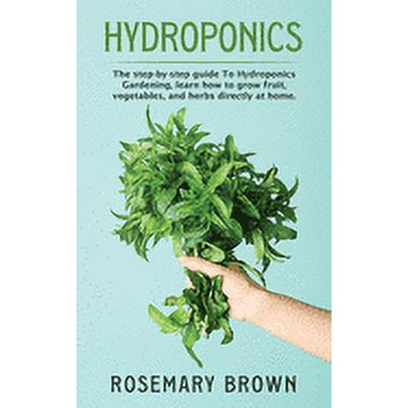 hydroponics : The step-by-step guide To Hydroponics Gardening, learn how to grow fruit, vegetables and herbs directly at home. (Paperback)