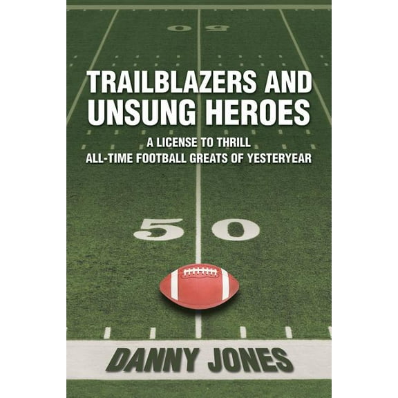 Trailblazers and Unsung Heroes : A License to Thrill All Time Football Greats of Yesteryear
