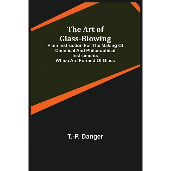 The Art of Glass-Blowing; Plain Instruction for the Making of Chemical and Philosophical Instruments Which are Formed of, (Paperback)