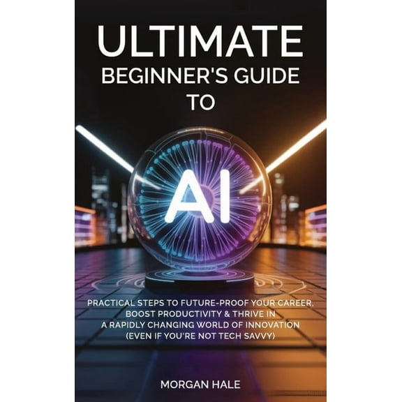 Ultimate Beginner's Guide to AI: Practical Steps to Future-Proof Your Career, Boost Productivity & Thrive in a , (Hardcover)