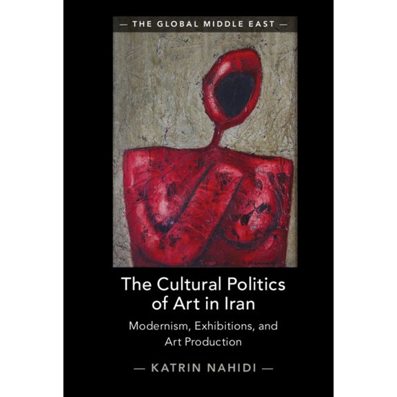 Global Middle East The Cultural Politics of Art in Iran: Modernism, Exhibitions, and Art Production, (Hardcover)