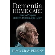 TRACY CRAM PERKINS Dementia Home Care : How to Prepare Before, During, and After