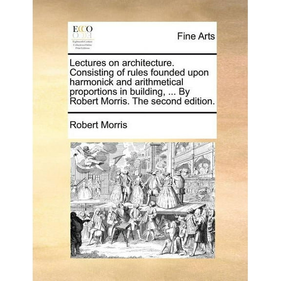 Lectures on Architecture. Consisting of Rules Founded Upon Harmonick and Arithmetical Proportions in Building, ... by Robert Morris. the Second Edition. (Paperback)