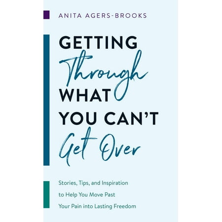 Getting through What You Can't Get Over : Stories, Tips, and Inspiration to Help You Move Past  Your Pain into Lasting