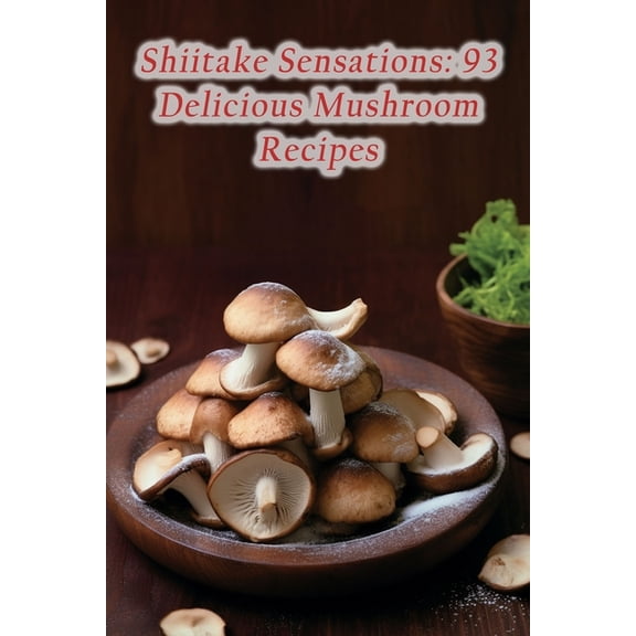Shiitake Sensations: 93 Delicious Mushroom Recipes